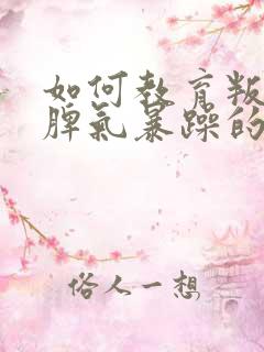 如何教育叛逆期脾气暴躁的孩子