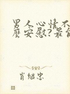 男人心情不好怎么安慰?最能暖心的10句话术