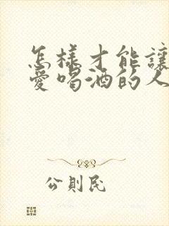 怎样才能让一个爱喝酒的人戒酒呢