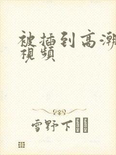 被插到高潮喷水视频