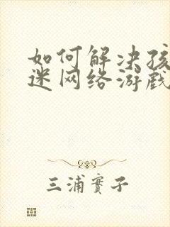 如何解决孩子沉迷网络游戏的问题