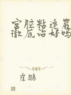 宫腔粘连严重能彻底治好吗