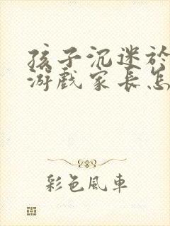 孩子沉迷于网络游戏家长怎么办