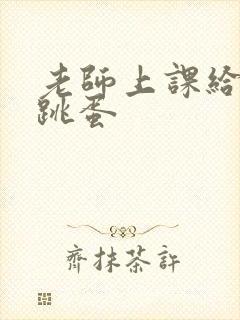 老师上课给我插跳蛋