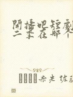 开播吧短剧季第二季在哪个平台看