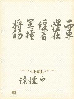 将军缓慢而有力的撞着在车视频