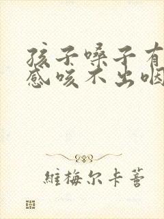 孩子嗓子有异物感咳不出咽不下