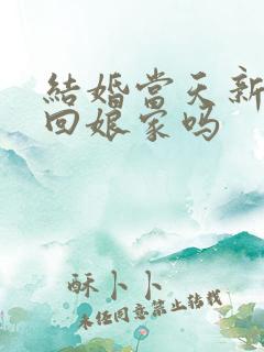 结婚当天新娘能回娘家吗