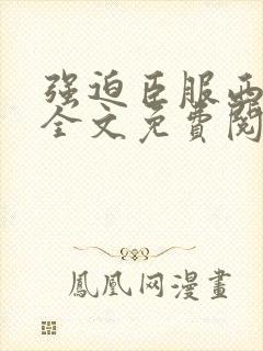 强迫臣服西无罪全文免费阅读