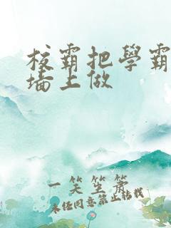 校霸把学霸按在墙上做