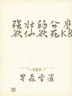 强壮的公么让我欲仙欲死K8