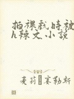 拍裸戏时被c了h辣文小说