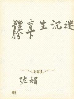 体育生沉迷军警胯下