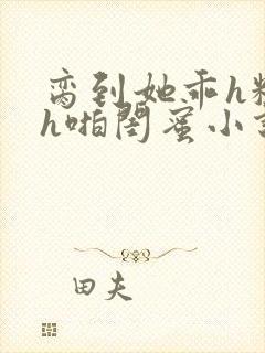 脔到她乖h粗话h啪闺蜜小说