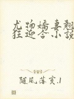 尤物娇妻翘臀疯狂迎合小说