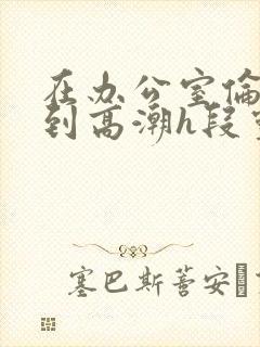 在办公室伦流澡到高潮h段灵兮