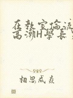 在教室伦流澡到高潮H学长男男