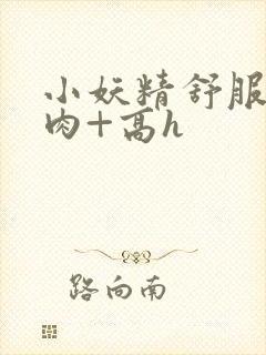 小妖精舒服吗+肉+高h