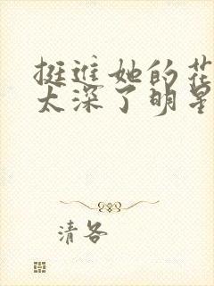 挺进她的花苞啊太深了明星小说