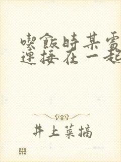 吃饭时某处紧密连接在一起全文