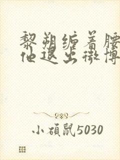 黎朔缠着腰不让他退出微博