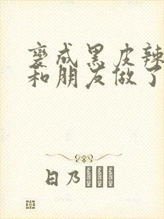 变成黑皮辣妹后和朋友做了无增删翻译