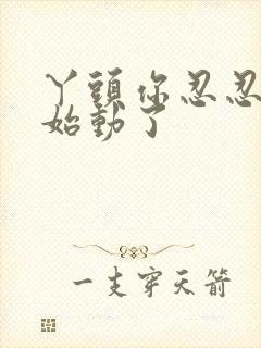 丫头你忍忍我开始动了