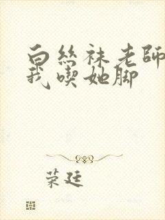 白丝袜老师奖励我吃她脚