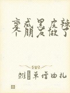 变成黑皮辣妹后个朋友做了无删