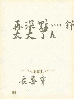 再深点灬舒服灬太大了h