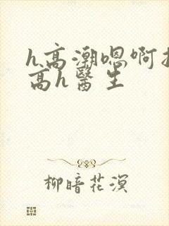 h高潮嗯啊抽搐高h医生