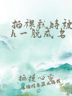 拍裸戏时被c了h一脱成名