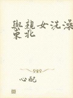 与亲女洗澡伦了东北