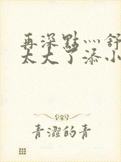 再深点灬舒服灬太大了添小书