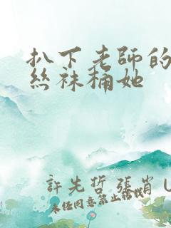 扒下老师的黑色丝袜桶她