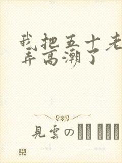 我把五十老女人弄高潮了