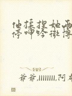 他揉捏她两乳不停呻吟微博