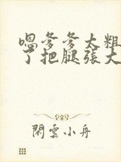 嗯爹爹太粗太长了把腿张大点