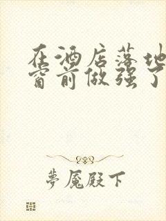 在酒店落地玻璃窗前做强了你