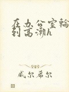 在办公室轮流澡到高潮h