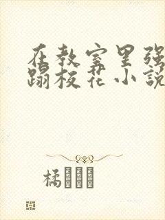 在教室里强行糟蹋校花小说