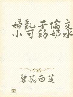 妇乱子伦交小说小可的奶水