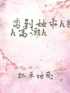 脔到她乖h粗话h高潮h