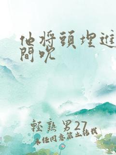 他将头埋进双腿间吮