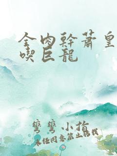 全肉干萧皇后吞吃巨龙