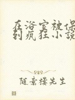 在浴室被保安C到疯狂小说