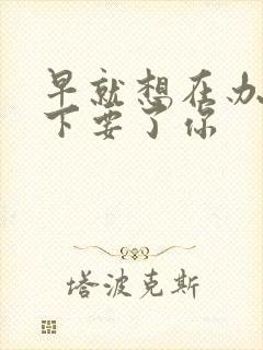 早就想在办公桌下要了你