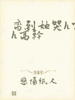 脔到她哭h宫交h高干