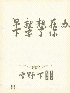 早就想在办公桌下要了你