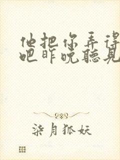 他把你弄得挺狠吧昨晚听见你在哭